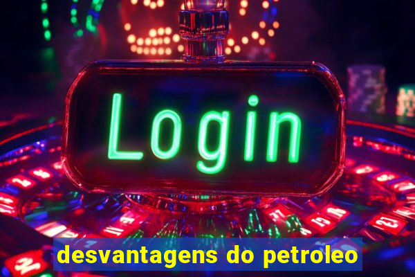 desvantagens do petroleo